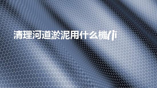清理河道淤泥用什么機(jī)器好清淤工程技術(shù)革新：如何提升施工效率與安全性？